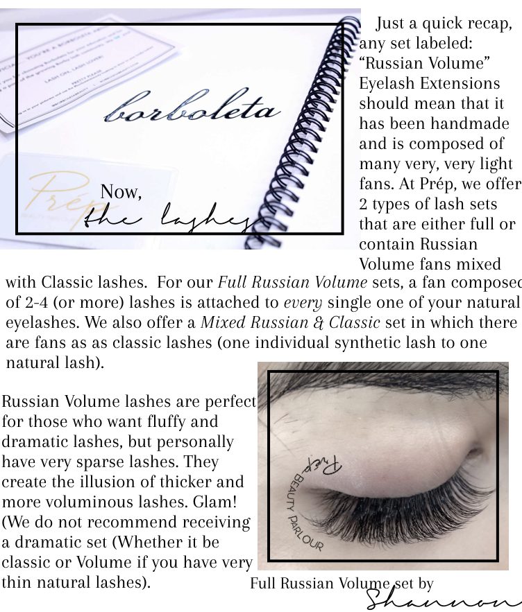 Borboleta has been known to be one of the top providers of quality lash care products, lash extension supplies, as well as professional and lash extension specialist certification. By becoming one certified through one of their classic sessions, we can assure even beautiful lashes than before with more techniques! We had so much fun at the training session and are ecstatic to be able to use our newfound techniques and skills into transforming your lashes! We are so excited to be able to use some of their famous products! One of our favourites? The Borboletta bubble! With this, we are able to create beautiful Russian Volume lash sets at the blink of a perfectly lashed eye! Just a quick recap, any set labeled: “Russian Volume” Eyelash Extensions should mean that it has been handmade and is composed of many very, very light fans. At Prép, we offer 2 types of lash sets that are either full or contain Russian Volume fans mixed with Classic lashes. For our Full Russian Volume sets, a fan composed of 2-4 (or more) lashes is attached to every single one of your natural eyelashes. We also offer a Mixed Russian & Classic set in which there are fans as as classic lashes (one individual synthetic lash to one natural lash). Russian Volume lashes are perfect for those who want fluffy and dramatic lashes, but personally have very sparse lashes. They create the illusion of thicker and more voluminous lashes. Glam! (We do not recommend receiving a dramatic set (Whether it be classic or Volume if you have very thin natural lashes).